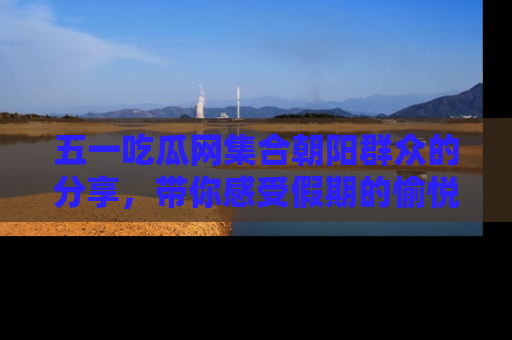 五一吃瓜网集合朝阳群众的分享，带你感受假期的愉悦！