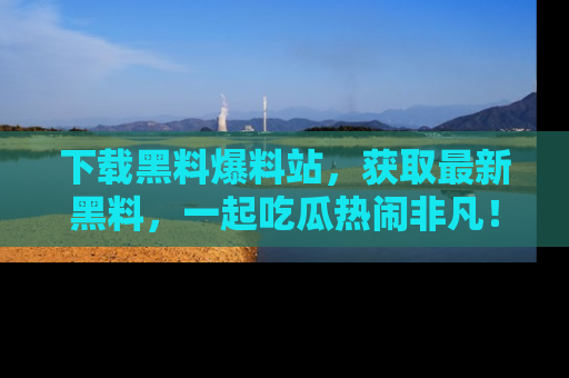 下载黑料爆料站，获取最新黑料，一起吃瓜热闹非凡！