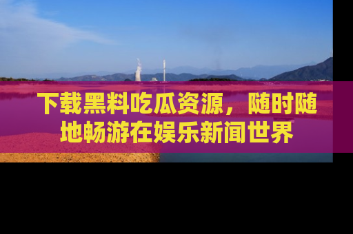 下载黑料吃瓜资源，随时随地畅游在娱乐新闻世界