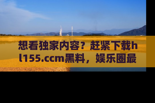 想看独家内容？赶紧下载hl155.ccm黑料，娱乐圈最劲爆的新闻一手掌握！