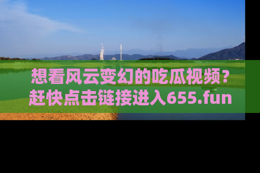 想看风云变幻的吃瓜视频？赶快点击链接进入655.fun吧！