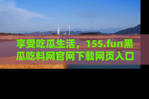 享受吃瓜生活，155.fun黑瓜吃料网官网下载网页入口全解析