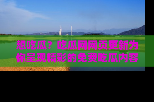 想吃瓜？吃瓜网网页更新为你呈现精彩的免费吃瓜内容！