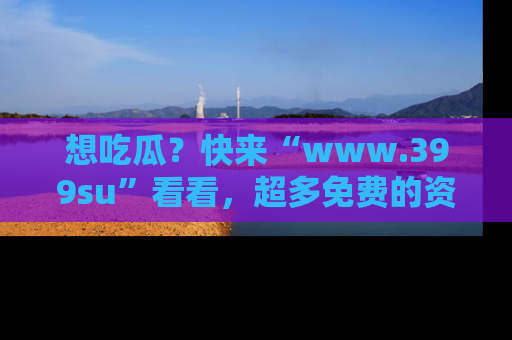 想吃瓜？快来“www.399su”看看，超多免费的资源让你尽情享受！
