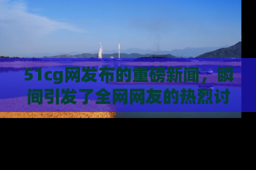 51cg网发布的重磅新闻,瞬间引发了全网网友的热烈讨论!