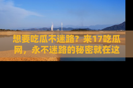 想要吃瓜不迷路？来17吃瓜网，永不迷路的秘密就在这里！