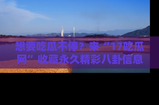 想要吃瓜不停？来“17吃瓜网”收藏永久精彩八卦信息！