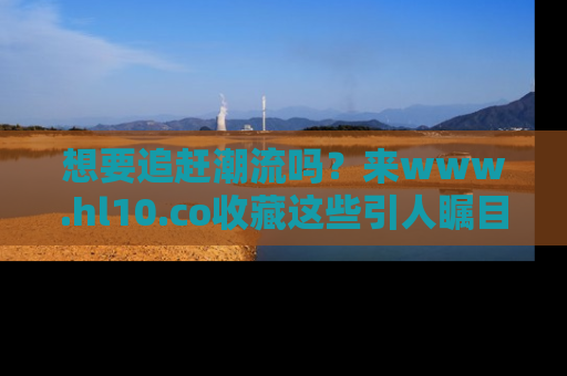 想要追赶潮流吗？来www.hl10.co收藏这些引人瞩目的新闻瞬间吧！