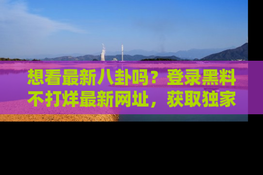 想看最新八卦吗？登录黑料不打烊最新网址，获取独家内容