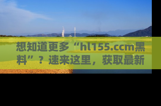 想知道更多“hl155.ccm黑料”？速来这里，获取最新入口和网址，不看可惜哦！
