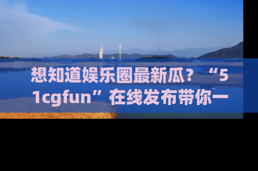 想知道娱乐圈最新瓜？“51cgfun”在线发布带你一探究竟！
