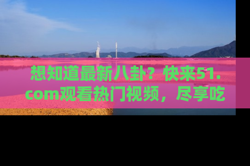 想知道最新八卦？快来51.com观看热门视频，尽享吃瓜乐趣！