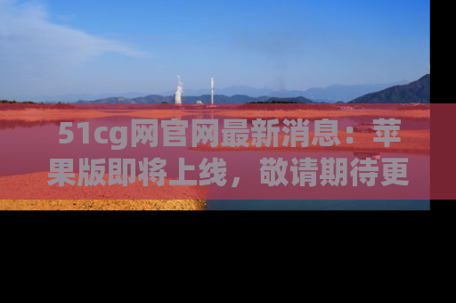 51cg网官网最新消息:苹果版即将上线,敬请期待更多吃瓜内容!