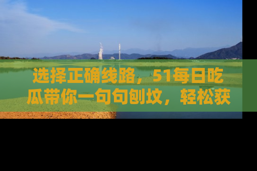 选择正确线路，51每日吃瓜带你一句句刨坟，轻松获取娱乐新资讯