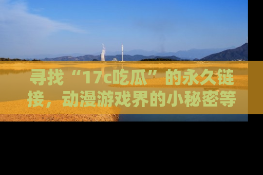 寻找“17c吃瓜”的永久链接，动漫游戏界的小秘密等你来揭秘！