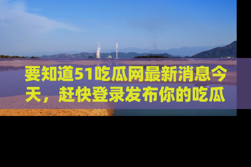 要知道51吃瓜网最新消息今天，赶快登录发布你的吃瓜体验吧！