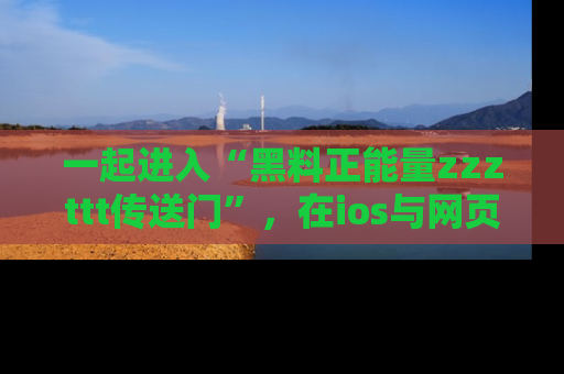 一起进入“黑料正能量zzzttt传送门”，在ios与网页中享受热辣资讯的快乐吧！