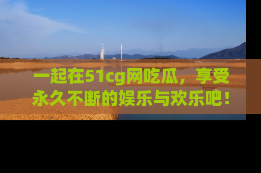 一起在51cg网吃瓜，享受永久不断的娱乐与欢乐吧！
