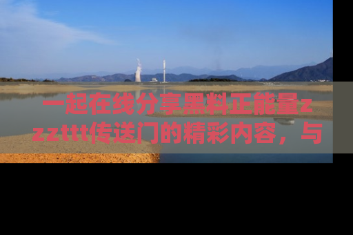 一起在线分享黑料正能量zzzttt传送门的精彩内容,与朋友互动!