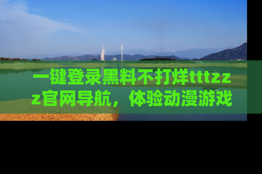 一键登录黑料不打烊tttzzz官网导航，体验动漫游戏风格黑料盛宴