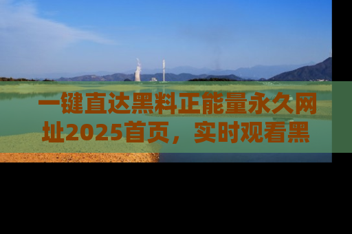 一键直达黑料正能量永久网址2025首页，实时观看黑料大汇总