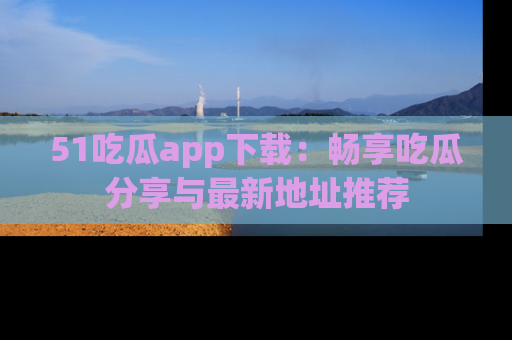 51吃瓜app下载:畅享吃瓜分享与最新地址推荐