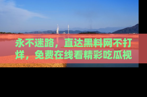 永不迷路,直达黑料网不打烊,免费在线看精彩吃瓜视频!