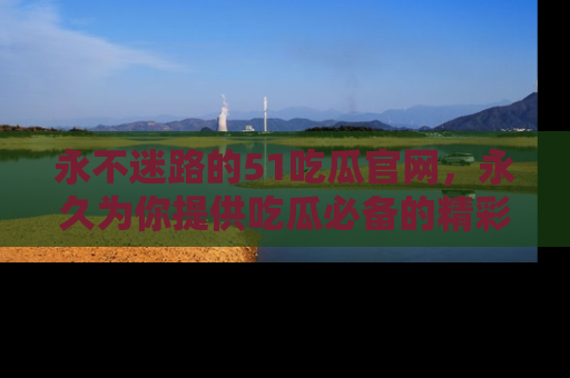 永不迷路的51吃瓜官网,永久为你提供吃瓜必备的精彩资讯