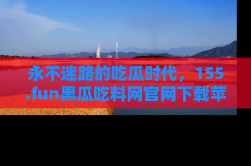 永不迷路的吃瓜时代,155.fun黑瓜吃料网官网下载苹果版陪你同行!