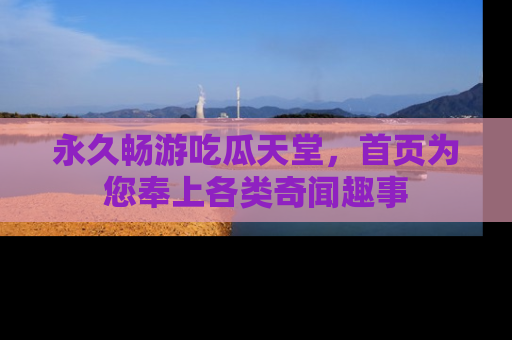 永久畅游吃瓜天堂,首页为您奉上各类奇闻趣事