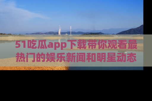 51吃瓜app下载带你观看最热门的娱乐新闻和明星动态