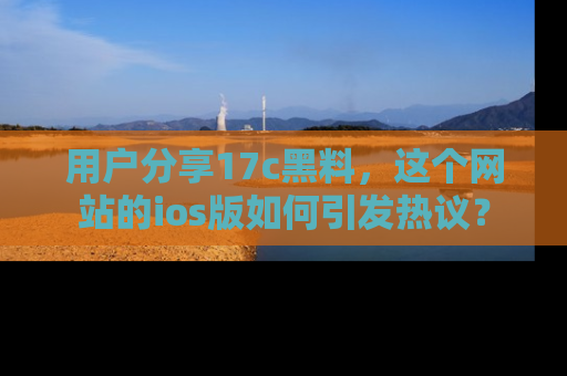 用户分享17c黑料，这个网站的ios版如何引发热议？