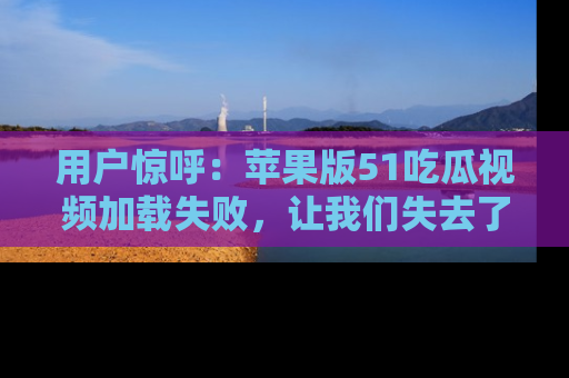 用户惊呼:苹果版51吃瓜视频加载失败,让我们失去了宝贵资源!