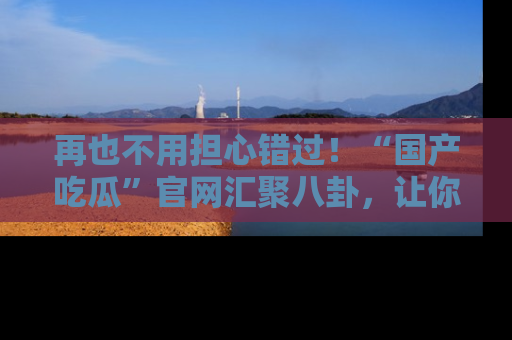 再也不用担心错过！“国产吃瓜”官网汇聚八卦，让你随时随地吃瓜。