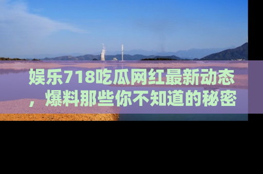 娱乐718吃瓜网红最新动态，爆料那些你不知道的秘密！