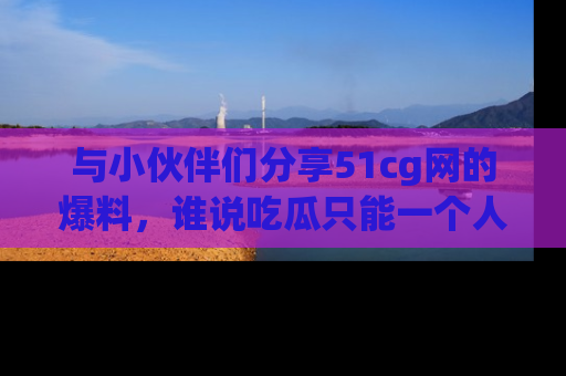 与小伙伴们分享51cg网的爆料,谁说吃瓜只能一个人?
