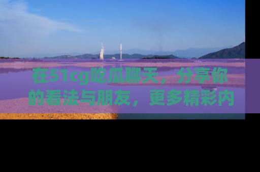 在51cg吃瓜聊天，分享你的看法与朋友，更多精彩内容请浏览网址www.51cg.com！