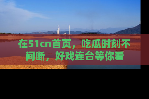 在51cn首页,吃瓜时刻不间断,好戏连台等你看