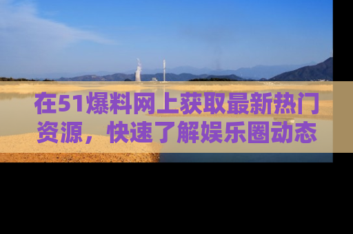 在51爆料网上获取最新热门资源,快速了解娱乐圈动态