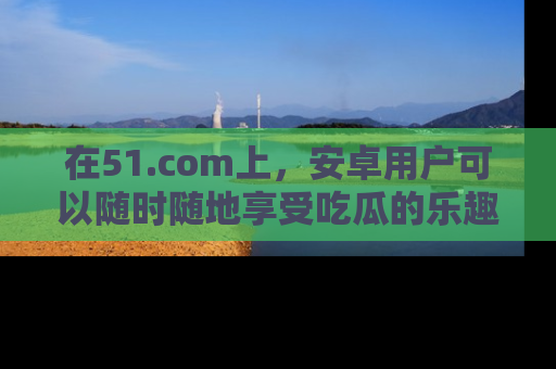 在51.com上,安卓用户可以随时随地享受吃瓜的乐趣!