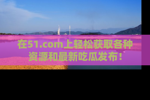 在51.com上轻松获取各种资源和最新吃瓜发布!