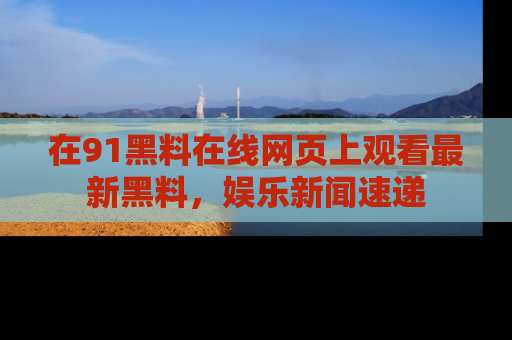 在91黑料在线网页上观看最新黑料,娱乐新闻速递