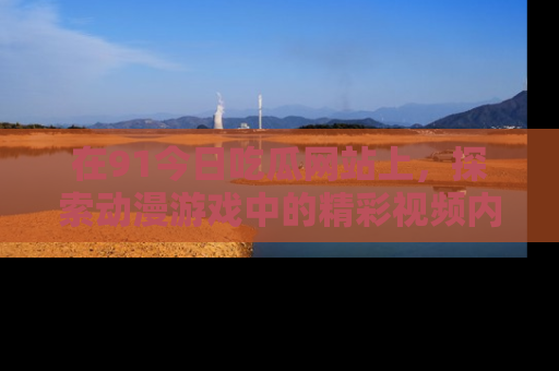 在91今日吃瓜网站上,探索动漫游戏中的精彩视频内容