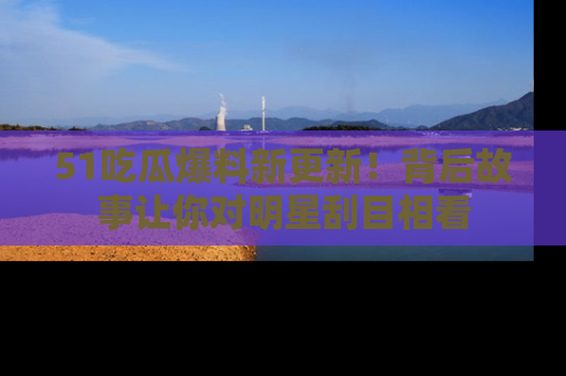 51吃瓜爆料新更新!背后故事让你对明星刮目相看