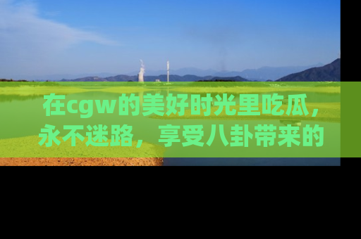 在cgw的美好时光里吃瓜,永不迷路,享受八卦带来的无限欢乐!