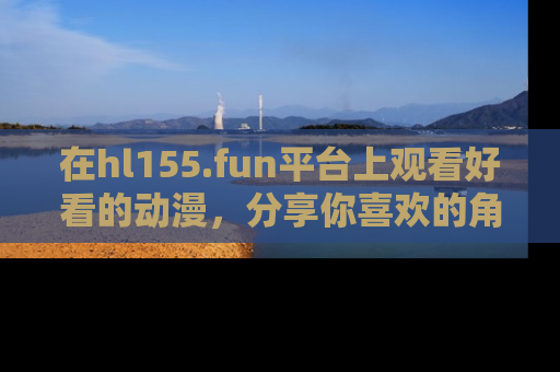 在hl155.fun平台上观看好看的动漫,分享你喜欢的角色和故事!