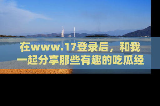 在www.17登录后，和我一起分享那些有趣的吃瓜经历吧！