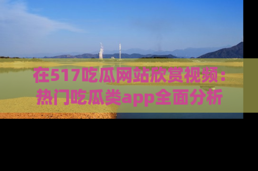 在517吃瓜网站欣赏视频:热门吃瓜类app全面分析
