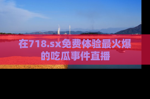 在718.sx免费体验最火爆的吃瓜事件直播