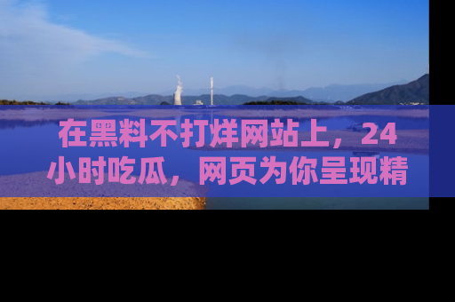 在黑料不打烊网站上,24小时吃瓜,网页为你呈现精彩内幕